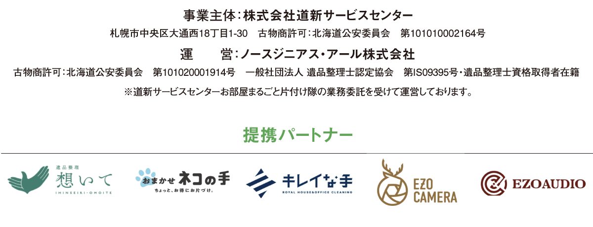 事業主体：株式会社道新サービスセンター 札幌市中央区大通西18丁目1-30　受付時間 9：30～17：30 古物商許可：北海道公安委員会　第101010002164号 運　　営：ノースジニアス・アール株式会社 古物商許可：北海道公安委員会　第101020001914号 一般社団法人 遺品整理士認定協会 第IS09395号・遺品整理士資格取得者在籍  ※道新サービスセンターお部屋まるごと片付け隊の 業務委託を受けて運営しております。