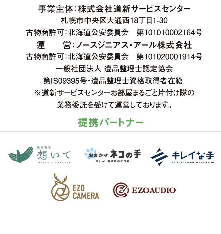 事業主体：株式会社道新サービスセンター 札幌市中央区大通西18丁目1-30　受付時間 9：30～17：30 古物商許可：北海道公安委員会　第101010002164号 運　　営：ノースジニアス・アール株式会社 古物商許可：北海道公安委員会　第101020001914号 一般社団法人 遺品整理士認定協会 第IS09395号・遺品整理士資格取得者在籍  ※道新サービスセンターお部屋まるごと片付け隊の 業務委託を受けて運営しております。