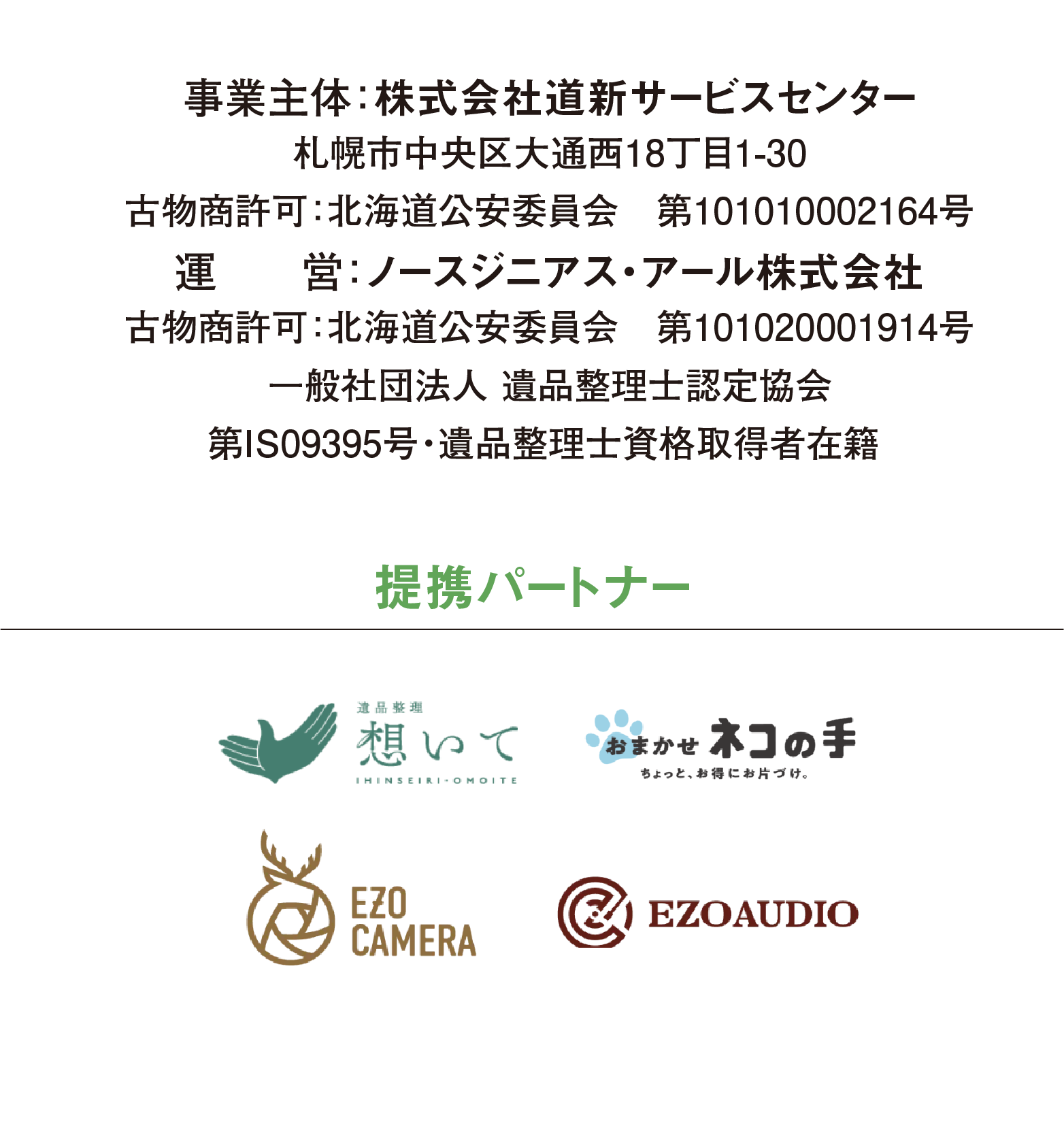 事業主体：株式会社道新サービスセンター 札幌市中央区大通西18丁目1-30　受付時間 9：30～17：30 古物商許可：北海道公安委員会　第101010002164号 運　　営：ノースジニアス・アール株式会社 古物商許可：北海道公安委員会　第101020001914号 一般社団法人 遺品整理士認定協会 第IS09395号・遺品整理士資格取得者在籍  ※道新サービスセンターお部屋まるごと片付け隊の 業務委託を受けて運営しております。