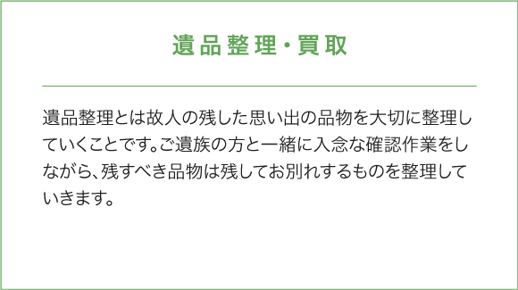 遺品整理・買取 遺品整理とは故人の残した思い出の品物を大切に整理していくことです。ご遺族の方と一緒に入念な確認作業をしながら、残すべき品物は残してお別れするものを整理していきます。