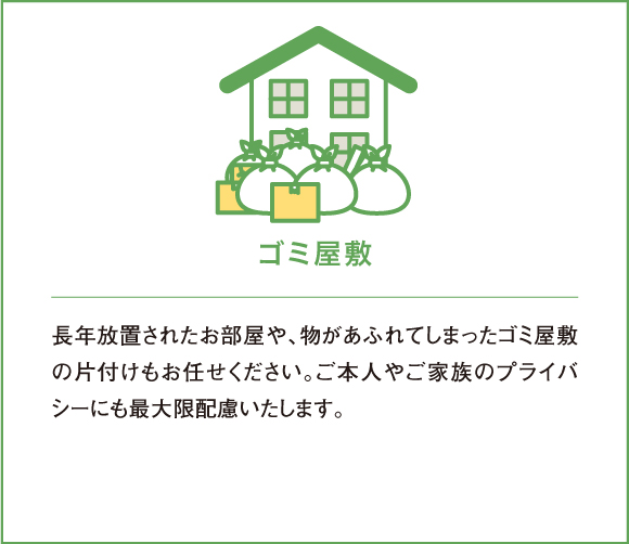 長年放置されたお部屋や、物があふれてしまったゴミ屋敷の片付けもお任せください。ご本人やご家族のプライバシーにも最大限配慮いたします。
