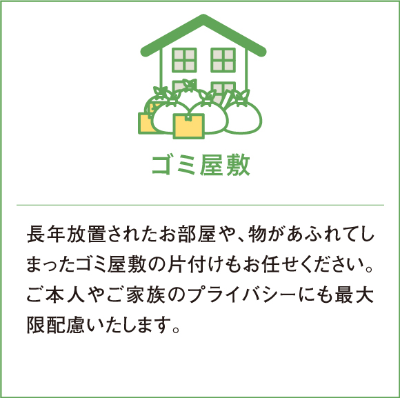 長年放置されたお部屋や、物があふれてしまったゴミ屋敷の片付けもお任せください。ご本人やご家族のプライバシーにも最大限配慮いたします。