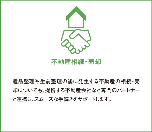 遺品整理や生前整理の後に発生する不動産の相続・売却についても、提携する不動産会社など専門のパートナーと連携し、スムーズな手続きをサポートします。
