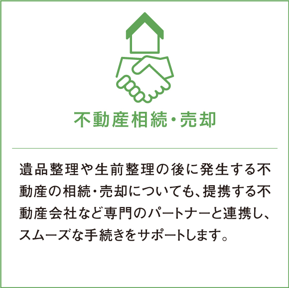 遺品整理や生前整理の後に発生する不動産の相続・売却についても、提携する不動産会社など専門のパートナーと連携し、スムーズな手続きをサポートします。