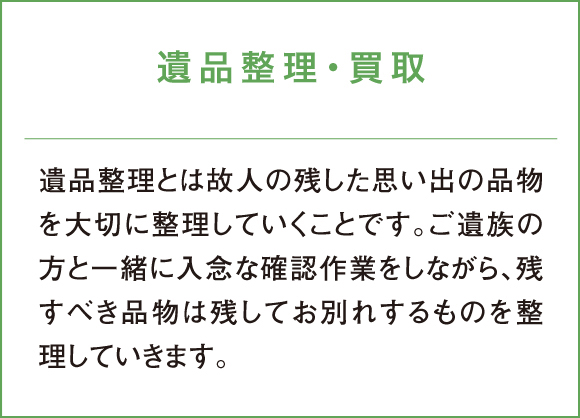 遺品整理・買取 遺品整理とは故人の残した思い出の品物を大切に整理していくことです。ご遺族の方と一緒に入念な確認作業をしながら、残すべき品物は残してお別れするものを整理していきます。