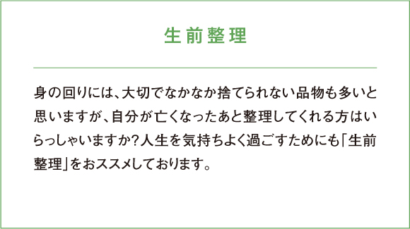 生前整理 身の回りには、大切でなかなか捨てられない品物も多いと思いますが、自分が亡くなったあと整理してくれる方はいらっしゃいますか？人生を気持ちよく過ごすためにも「生前整理」をおススメしております。