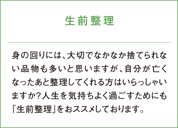 生前整理 身の回りには、大切でなかなか捨てられない品物も多いと思いますが、自分が亡くなったあと整理してくれる方はいらっしゃいますか？人生を気持ちよく過ごすためにも「生前整理」をおススメしております。