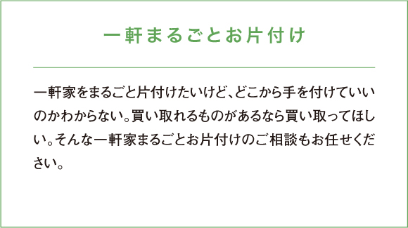 一軒家をまるごと片付けたいけど、どこから手を付けていいのかわからない。買い取れるものがあるなら買い取ってほしい。そんな一軒家まるごとお片付けのご相談もお任せください。