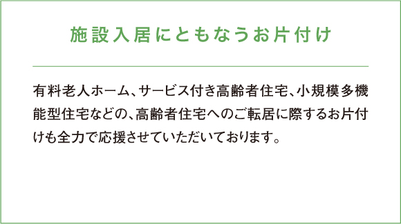 有料老人ホーム、サービス付き高齢者住宅、小規模多機能型住宅などの、高齢者住宅へのご転居に際するお片付けも全力で応援させていただいております。