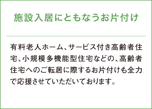 有料老人ホーム、サービス付き高齢者住宅、小規模多機能型住宅などの、高齢者住宅へのご転居に際するお片付けも全力で応援させていただいております。