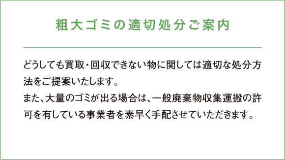 どうしても買取・回収できない物に関しては適切な処分方法をご提案いたします。また、大量のゴミが出る場合は、一般廃棄物収集運搬の許可を有している事業者を素早く手配させていただきます。