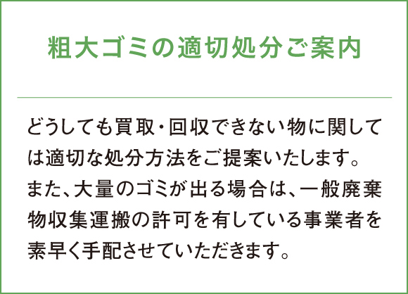 どうしても買取・回収できない物に関しては適切な処分方法をご提案いたします。また、大量のゴミが出る場合は、一般廃棄物収集運搬の許可を有している事業者を素早く手配させていただきます。