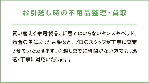 買い替える家電製品、新居ではいらないタンスやベッド、物置の奥にあった古物など、プロのスタッフが丁寧に査定させていただきます。引越しまでに時間がない方でも、迅速・丁寧に対応いたします。