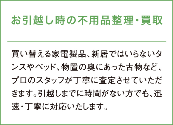 買い替える家電製品、新居ではいらないタンスやベッド、物置の奥にあった古物など、プロのスタッフが丁寧に査定させていただきます。引越しまでに時間がない方でも、迅速・丁寧に対応いたします。