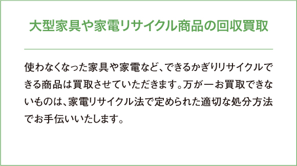 使わなくなった家具や家電など、できるかぎりリサイクルできる商品は買取させていただきます。万が一お買取できないものは、家電リサイクル法で定められた適切な処分方法でお手伝いいたします。