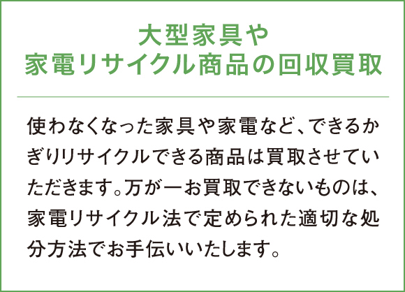 使わなくなった家具や家電など、できるかぎりリサイクルできる商品は買取させていただきます。万が一お買取できないものは、家電リサイクル法で定められた適切な処分方法でお手伝いいたします。