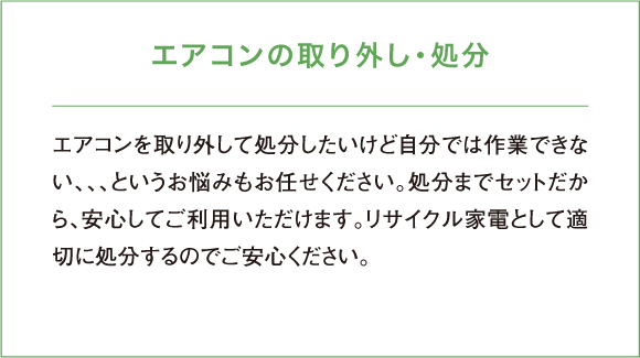 エアコンを取り外して処分したいけど自分では作業できない、、、というお悩みもお任せください。処分までセットだから、安心してご利用いただけます。リサイクル家電として適切に処分するのでご安心ください。