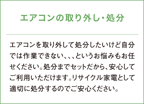 エアコンを取り外して処分したいけど自分では作業できない、、、というお悩みもお任せください。処分までセットだから、安心してご利用いただけます。リサイクル家電として適切に処分するのでご安心ください。